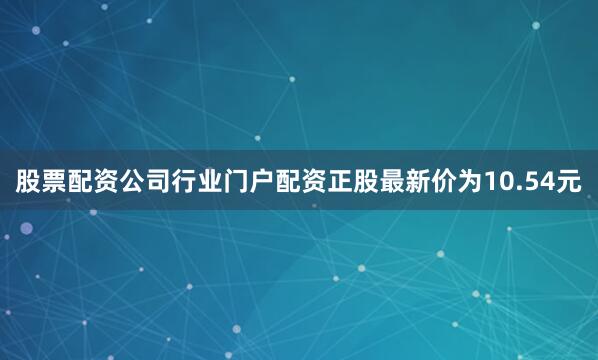 股票配资公司行业门户配资正股最新价为10.54元