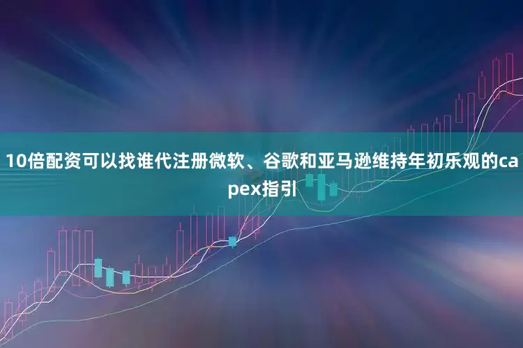 10倍配资可以找谁代注册微软、谷歌和亚马逊维持年初乐观的capex指引