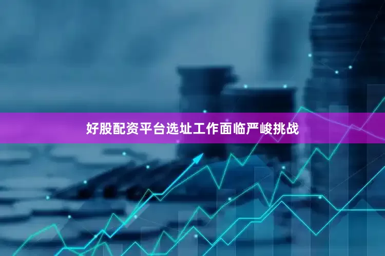 好股配资平台选址工作面临严峻挑战