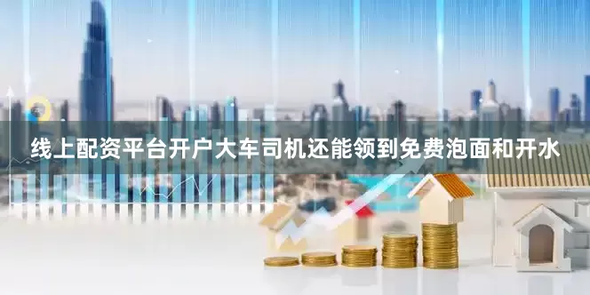 线上配资平台开户大车司机还能领到免费泡面和开水