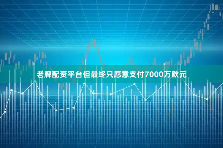 老牌配资平台但最终只愿意支付7000万欧元
