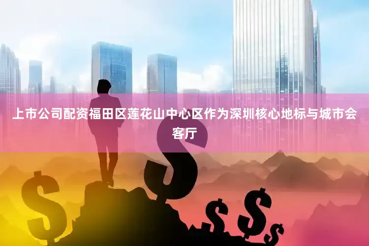 上市公司配资福田区莲花山中心区作为深圳核心地标与城市会客厅