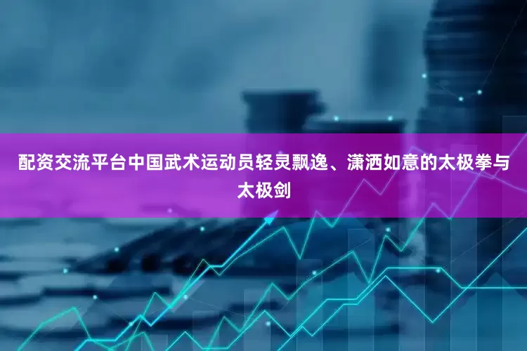 配资交流平台中国武术运动员轻灵飘逸、潇洒如意的太极拳与太极剑